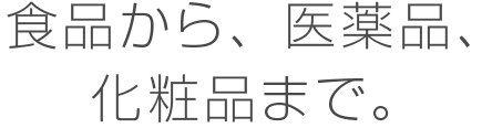 食品から、医薬品、化粧品まで。